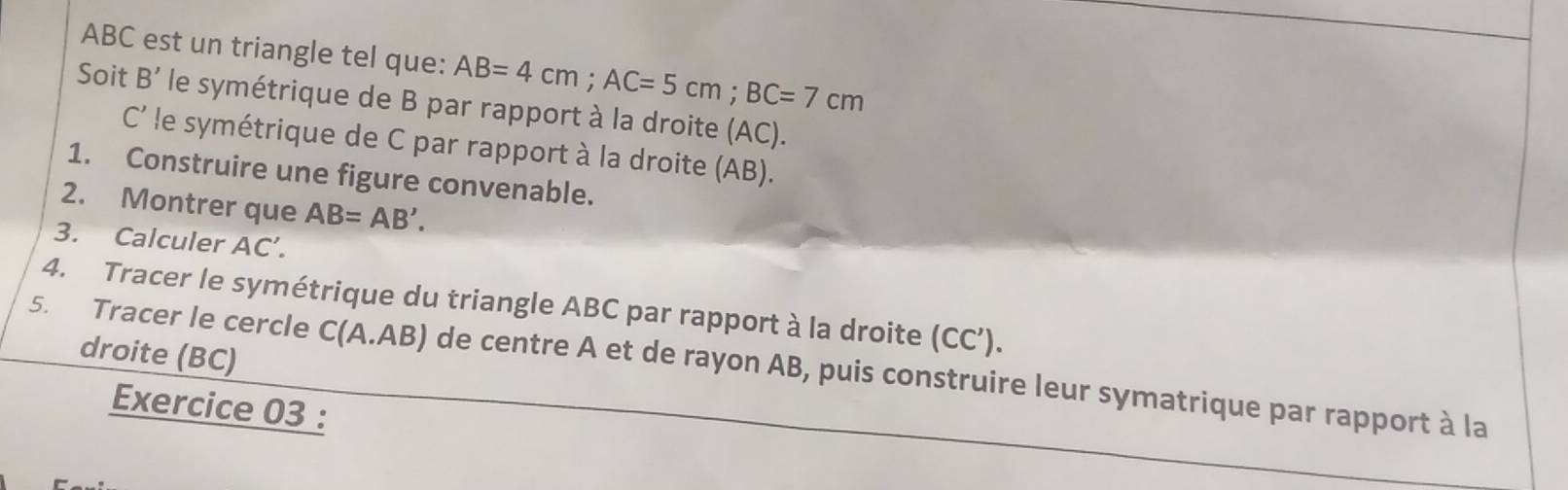 ABC est un triangle tel que: AB=4cm; AC=5cm; BC=7cm
Soit B' le symétrique de B par rapport à la droite (AC). 
C le symétrique de C par rapport à la droite (AB). 
1. Construire une figure convenable. 
2. Montrer que AB=AB'. 
3. Calculer AC'. 
4. Tracer le symétrique du triangle ABC par rapport à la droite (CC’). 
droite (BC) 
5. Tracer le cercle C(A.AB) de centre A et de rayon AB, puis construire leur symatrique par rapport à la 
Exercice 03 :