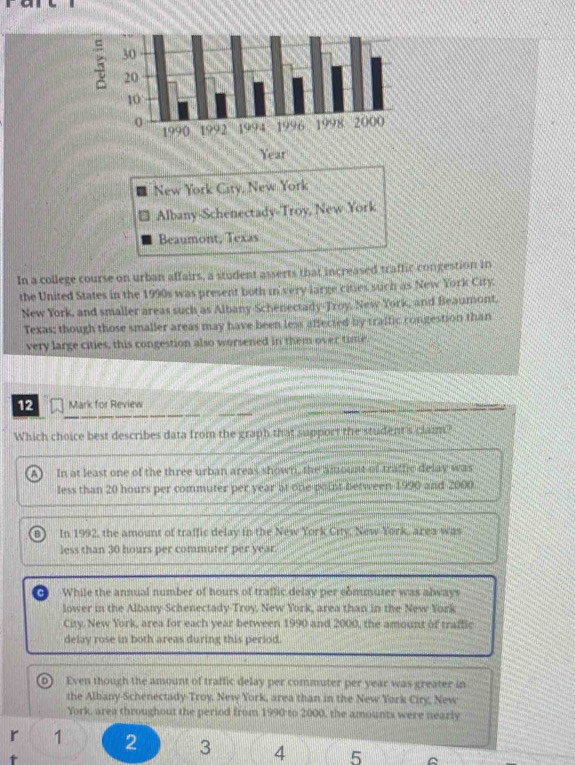 New York City, New York
Albany-Schenectady-Troy, New York
Beaumont, Texas
In a college course on urban affairs, a student asserts that increased traffic congestion in
the United States in the 1990s was present both in very large cities such as New York City.
New York, and smaller areas such as Albany Schenectady-Troy, New York, and Beaumont,
Texas; though those smaller areas may have been less affected by traffic rongestion than
very large cities, this congestion also worsened in them over time
12 Mark for Review
Which choice best describes data from the graph that support the student 's clain
a In at least one of the three urban areas shown, the amount of tratfic delay was
less than 20 hours per commuter per year at one point between 1990 and 2000
B In 1992, the amount of traffic delay in the New York City, New York, area was
less than 30 hours per commuter per year
O While the annual number of hours of traffic delay per commuter was always
lower in the Albany-Schenectady-Troy. New York, area than in the New York
City. New York, area for each year between 1990 and 2000, the amount of traffic
delay rose in both areas during this period.
0 Even though the amount of traffic delay per commuter per year was greater in
the Albany-Schenectady-Troy. New York, area than in the New York City, New
York, area throughout the period from 1990 to 2000, the amounts were nearly
r 1 2 3 4 5
1