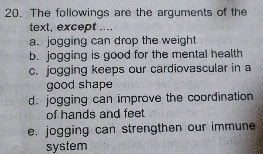 The followings are the arguments of the
text, except ....
a. jogging can drop the weight
b. jogging is good for the mental health
c. jogging keeps our cardiovascular in a
good shape
d. jogging can improve the coordination
of hands and feet
e. jogging can strengthen our immune
system