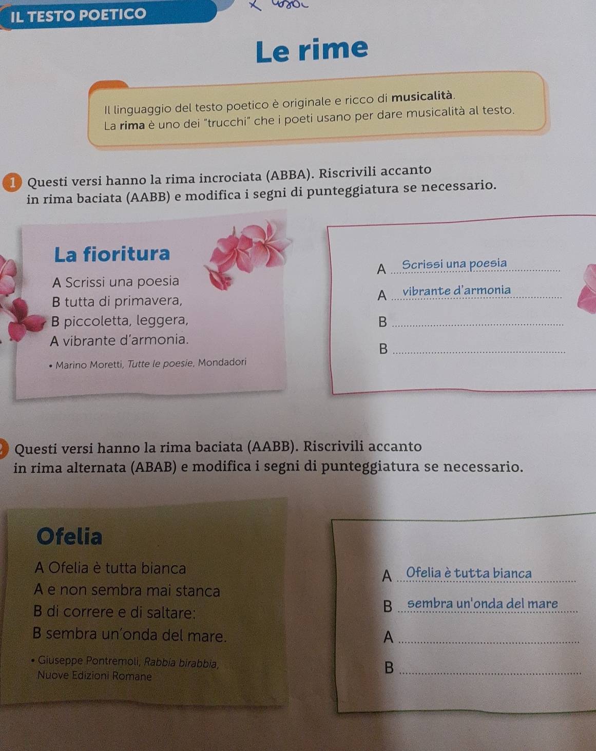 IL TESTO POETICO
Le rime
Il linguaggio del testo poetico è originale e ricco di musicalità.
La rima è uno dei "trucchi" che i poeti usano per dare musicalità al testo.
1) Questi versi hanno la rima incrociata (ABBA). Riscrivili accanto
in rima baciata (AABB) e modifica i segni di punteggiatura se necessario.
La fioritura
A Scrissi una poesia_
A Scrissi una poesia
B tutta di primavera,
A vibrante d'armonia_
B piccoletta, leggera, B_
A vibrante d’armonia.
_B
Marino Moretti, Tutte le poesie, Mondadori
Questi versi hanno la rima baciata (AABB). Riscrivili accanto
in rima alternata (ABAB) e modifica i segni di punteggiatura se necessario.
Ofelia
A Ofelia è tutta bianca
A Ofelia è tutta bianca
A e non sembra mai stanca
B di correre e di saltare:
B a sembra un'onda del mare
B sembra un’onda del mare. A_
Giuseppe Pontremoli, Rabbía birabbia, B_
Nuove Edizioni Romane