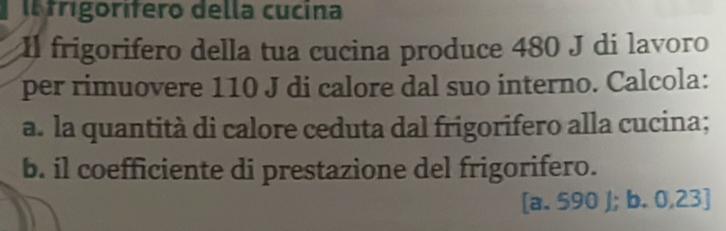 trigorífero della cucina 
Il frigorifero della tua cucina produce 480 J di lavoro 
per rimuovere 110 J di calore dal suo interno. Calcola: 
a. la quantità di calore ceduta dal frigorifero alla cucina; 
b. il coefficiente di prestazione del frigorifero. 
[a. 590 J; b. 0,23]