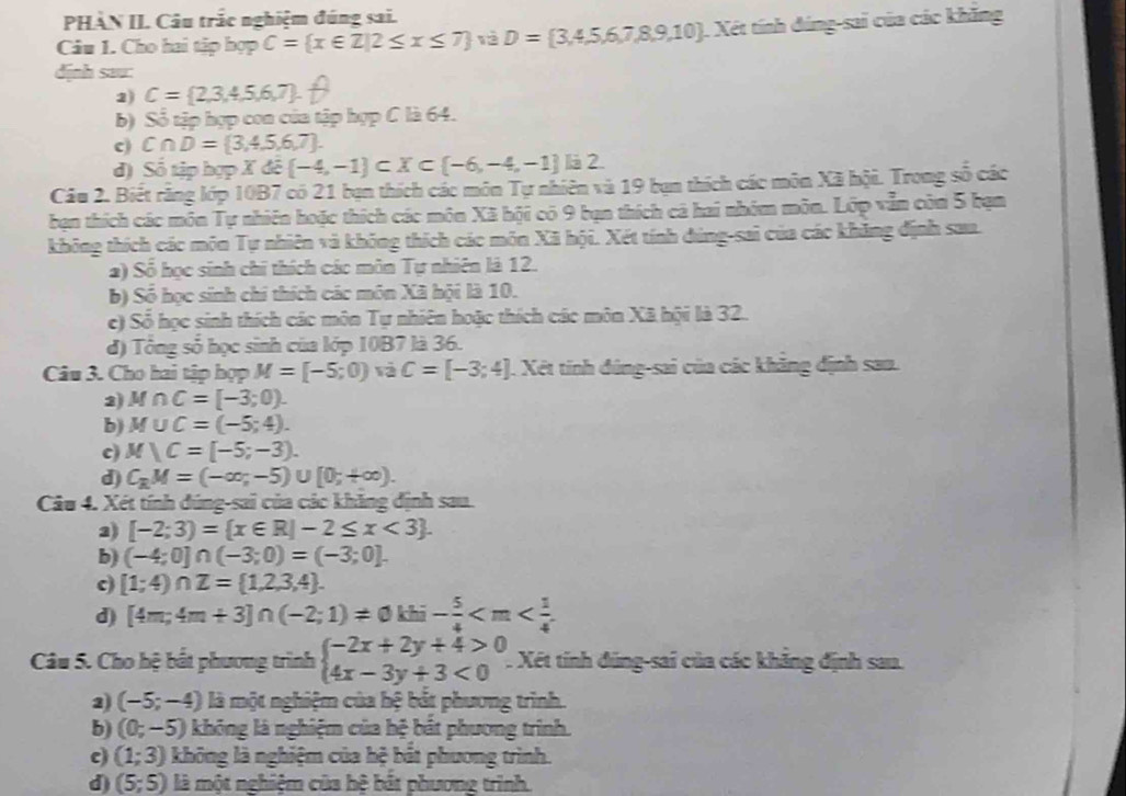 PHÀN II. Câu trắc nghiệm đúng sai.
Câu 1. Cho hai tập hợp C= x∈ Z|2≤ x≤ 7 D= 3,4,5,6,7,8,9,10 1. Xét tính đúng-sai của các khẳng
dịnh sau:
2) C= 2,3,4,5,6,7 .
b) Số tập hợp con của tập hợp C là 64.
c) C∩ D= 3,4,5,6,7 .
d) Số tập hợp Xde -4,-1 ⊂ X⊂  -6,-4,-1 là 2.
Câu 2. Biết răng lớp 10B7 có 21 bạn thích các môn Tự nhiên và 19 bạn thích các môn Xã hội. Trong số các
bạn thích các môn Tự nhiên hoặc thích các môn Xã hội có 9 bạn thích cá hai nhóm môn. Lớp vẫn còn 5 bạn
không thích các môn Tự nhiên và không thích các môn Xã hội. Xét tính đúng-sai của các khẳng định sau.
a) Số học sinh chi thích các môn Tự nhiên là 12.
b) Số học sinh chi thích các môn Xã hội là 10.
c) Sổ học sinh thích các môn Tự nhiên hoặc thích các môn Xã hội là 32..
d) Tổng số học sinh của lớp 10B7 là 36.
Câu 3. Cho hai tập hợp M=[-5;0) và C=[-3;4]. Xét tính đúng-sai của các khăng định sao.
2 M∩ C=[-3;0).
b) M∪ C=(-5;4).
c) M)C=[-5;-3).
d) C_kM=(-∈fty ;-5)∪ [0;+∈fty ).
Câu 4. Xét tính đúng-sai của các khăng định sau.
2) [-2;3)= x∈ R|-2≤ x<3 .
b) (-4;0]∩ (-3;0)=(-3;0].
[1;4)∩ Z= 1,2,3,4 .
d) [4m;4m+3]∩ (-2;1)!= 0khi- 5/4 
Câu 5. Cho hệ bất phương trình beginarrayl -2x+2y+4>0 4x-3y+3<0endarray.. Xét tính đúng-sai của các khảng định sau.
2) (-5;-4) là một nghiệm của hệ bắt phương trình.
b) (0;-5) không là nghiệm của hệ bắt phương trình.
c) (1;3) không là nghiệm của hệ bắt phương trình.
d) (5;5) là một nghiệm của hệ bắt phương trình.