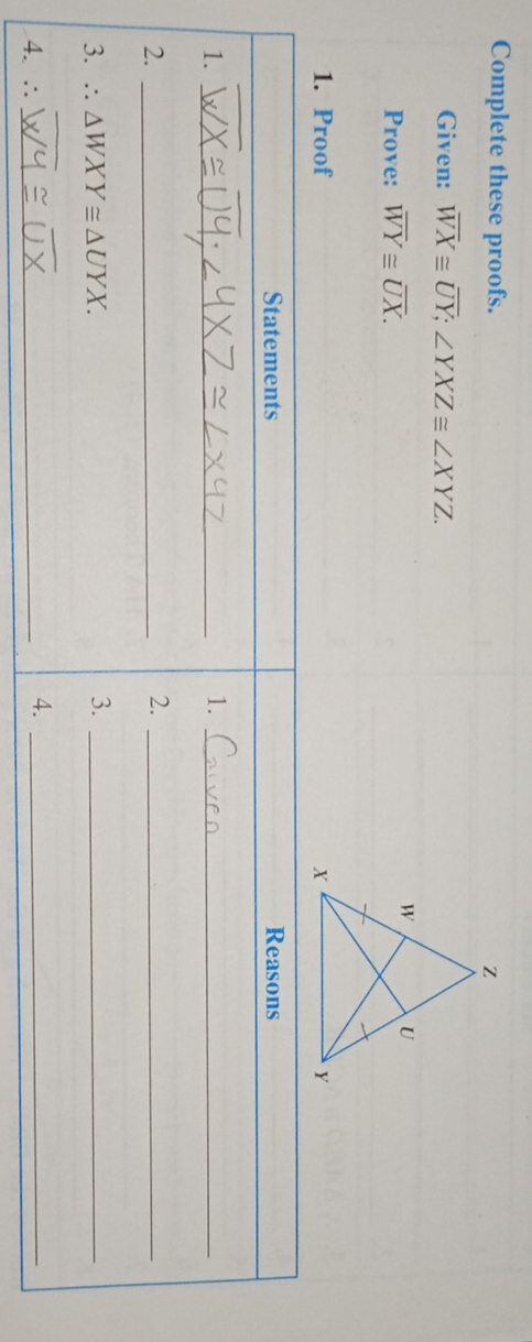 Complete these proofs.
Given: overline WX≌ overline UY; ∠ YXZ≌ ∠ XYZ. 
Prove: overline WY≌ overline UX. 
1. Proof 
Statements Reasons
1._
1._
2._
2._
3. ∴ △ WXY≌ △ UYX. 
3._
4. ∴_
4._