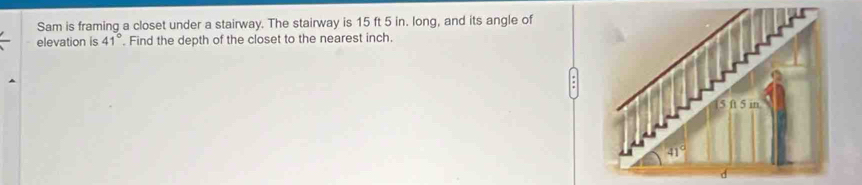 Sam is framing a closet under a stairway. The stairway is 15 ft 5 in. long, and its angle of
elevation is 41°. Find the depth of the closet to the nearest inch.