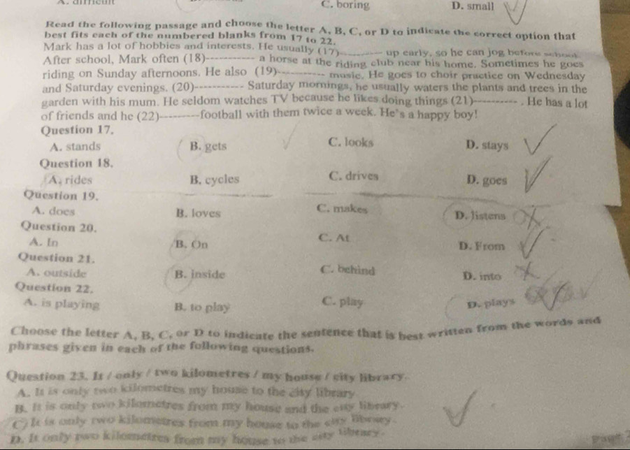 C. boring D. small
Read the following passage and choose the letter A, B, C, or D to indicate the correct option that
best fits each of the numbered blanks from 17 to 22.
Mark has a lot of hobbies and interests. He usually (17)_ up early, so he can jog before schoot
After school, Mark often (18)_ - - a horse at the riding club near his home. Sometimes he goes
riding on Sunday afternoons. He also (19)_ -- musie. He goes to choir practice on Wednesday
and Saturday evenings. (20)----------- Saturday mornings, he usually waters the plants and trees in the
garden with his mum. He seldom watches TV because he likes doing things (21)---------- . He has a lot
of friends and he (22)---------football with them twice a week. He's a happy boy!
Question 17.
A. stands B. gets C. looks D. stays
Question 18.
A. rides B. cycles C. drives D. goes
Question 19.
C. makes
A. does B. loves D. Jistens
Question 20. C. At
A. In B. On D. From
Question 21. C. behind
A. outside B. inside D. into
Question 22.
A. is playing B. to play C. play D. plays
Choose the letter A. B. C. or D to indicate the sentence that is best written from the words and
phrases given in each of the following questions.
Question 23. It / only / two kilometres / my house / city library.
A. It is only two kilometres my house to the city library
B. It is only two kilometres from my house and the eny libeary.
() It is only two kilometres from my house to the city libowy .
n. It only two kilometres from my house to the asty libray .