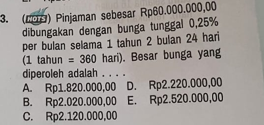 (109) Pinjaman sebesar Rp60.000.000,00
dibungakan dengan bunga tunggal 0,25%
per bulan selama 1 tahun 2 bulan 24 hari
(1 tahun =360 hari). Besar bunga yang
diperoleh adalah . . . .
A. Rp1.820.000,00 D. Rp2.220.000,00
B. Rp2.020.000,00 E. Rp2.520.000,00
C. Rp2.120.000,00