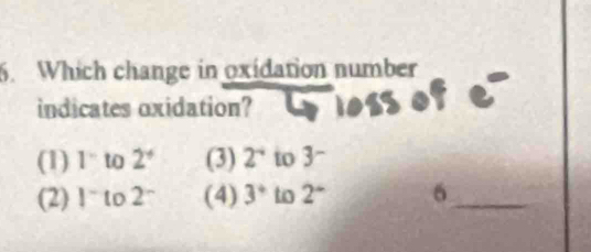 Which change in oxidation number
indicates oxidation?
(1) 1° to 2^+ (3) 2^(-4) to 3 ~
(2) 1^- to 2^- (4) 3° to 2^+ 6_