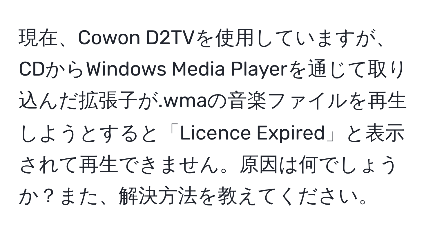 現在、Cowon D2TVを使用していますが、CDからWindows Media Playerを通じて取り込んだ拡張子が.wmaの音楽ファイルを再生しようとすると「Licence Expired」と表示されて再生できません。原因は何でしょうか？また、解決方法を教えてください。