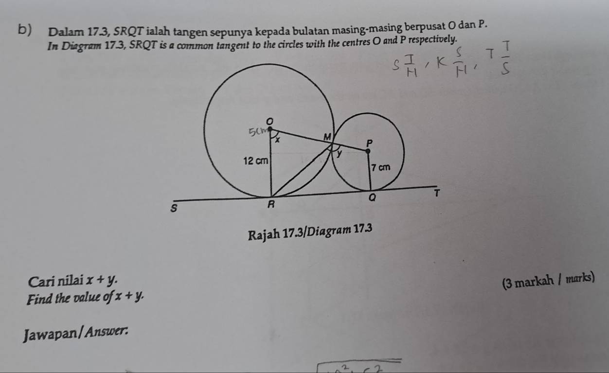 Dalam 17.3, SRQT ialah tangen sepunya kepada bulatan masing-masing berpusat O dan P.
In Diagram 17.3, SRQT is a common tangent to the circles with the centres O and P respectively.
Rajah 17.3/Diagram 17.3
Cari nilai x+y. (3 markah / marks)
Find the value of x+y. 
Jawapan/Answer: