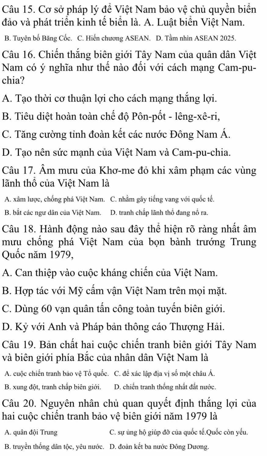 Cơ sở pháp lý để Việt Nam bảo vệ chủ quyền biển
đảo và phát triển kinh tế biển là. A. Luật biển Việt Nam.
B. Tuyên bố Băng Cốc. C. Hiến chương ASEAN. D. Tầm nhìn ASEAN 2025.
Câu 16. Chiến thắng biên giới Tây Nam của quân dân Việt
Nam có ý nghĩa như thể nào đổi với cách mạng Cam-pu-
chia?
A. Tạo thời cơ thuận lợi cho cách mạng thắng lợi.
B. Tiêu diệt hoàn toàn chế độ Pôn-pốt - lêng-xê-ri,
C. Tăng cường tỉnh đoàn kết các nước Đông Nam Á.
D. Tạo nên sức mạnh của Việt Nam và Cam-pu-chia.
Câu 17. Âm mưu của Khơ-me đỏ khi xâm phạm các vùng
lãnh thổ của Việt Nam là
A. xâm lược, chống phá Việt Nam. C. nhằm gây tiếng vang với quốc tế.
B. bắt các ngư dân của Việt Nam. D. tranh chấp lãnh thổ đang nổ ra.
Câu 18. Hành động nào sau đây thể hiện rõ ràng nhất âm
mưu chồng phá Việt Nam của bọn bành trướng Trung
Quốc năm 1979,
A. Can thiệp vào cuộc kháng chiến của Việt Nam.
B. Hợp tác với Mỹ cẩm vận Việt Nam trên mọi mặt.
C. Dùng 60 vạn quân tấn công toàn tuyến biên giới.
D. Kỷ với Anh và Pháp bản thông cáo Thượng Hải.
Câu 19. Bản chất hai cuộc chiến tranh biên giới Tây Nam
và biên giới phía Bắc của nhân dân Việt Nam là
A. cuộc chiến tranh bảo vệ Tổ quốc. C. để xác lập địa vị số một châu Á.
B. xung đột, tranh chấp biên giới. D. chiến tranh thống nhất đất nước.
Câu 20. Nguyên nhân chủ quan quyết định thắng lợi của
hai cuộc chiên tranh bảo vệ biên giới năm 1979 là
A. quân đội Trung C. sự ủng hộ giúp đỡ của quốc tế.Quốc còn yếu.
B. truyền thống dân tộc, yêu nước. D. đoàn kết ba nước Đông Dương.