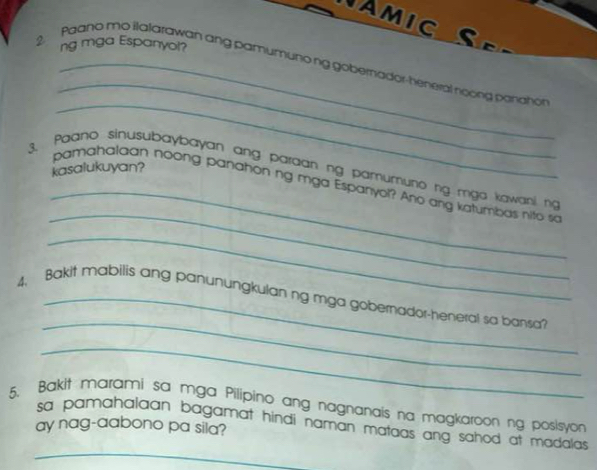 Amic S e 
ng mga Espanyol? 
_ 
2. Paano mo ilalarawan ang pamumunong gobernador-heneral noong ponahon 
_ 
kasalukuyan? 
_ 
_ 
3. Paano sinusubaybayan ang paraan ng pamumuno ng mga kawani ng 
pamahalaan noong panahon ng mga Espanyel? Ano ang katumbas nito so 
_ 
_ 
4, Bakit mabilis ang panunungkulan ng mga gobernador-heneral sa bansa? 
_ 
5. Bakit marami sa mga Pilipino ang nagnanais na magkaroon ng posisyon 
_ 
sa pamahalaan bagamat hindi naman mataas ang sahod at madalas . 
ay nag-aabono pa sila?