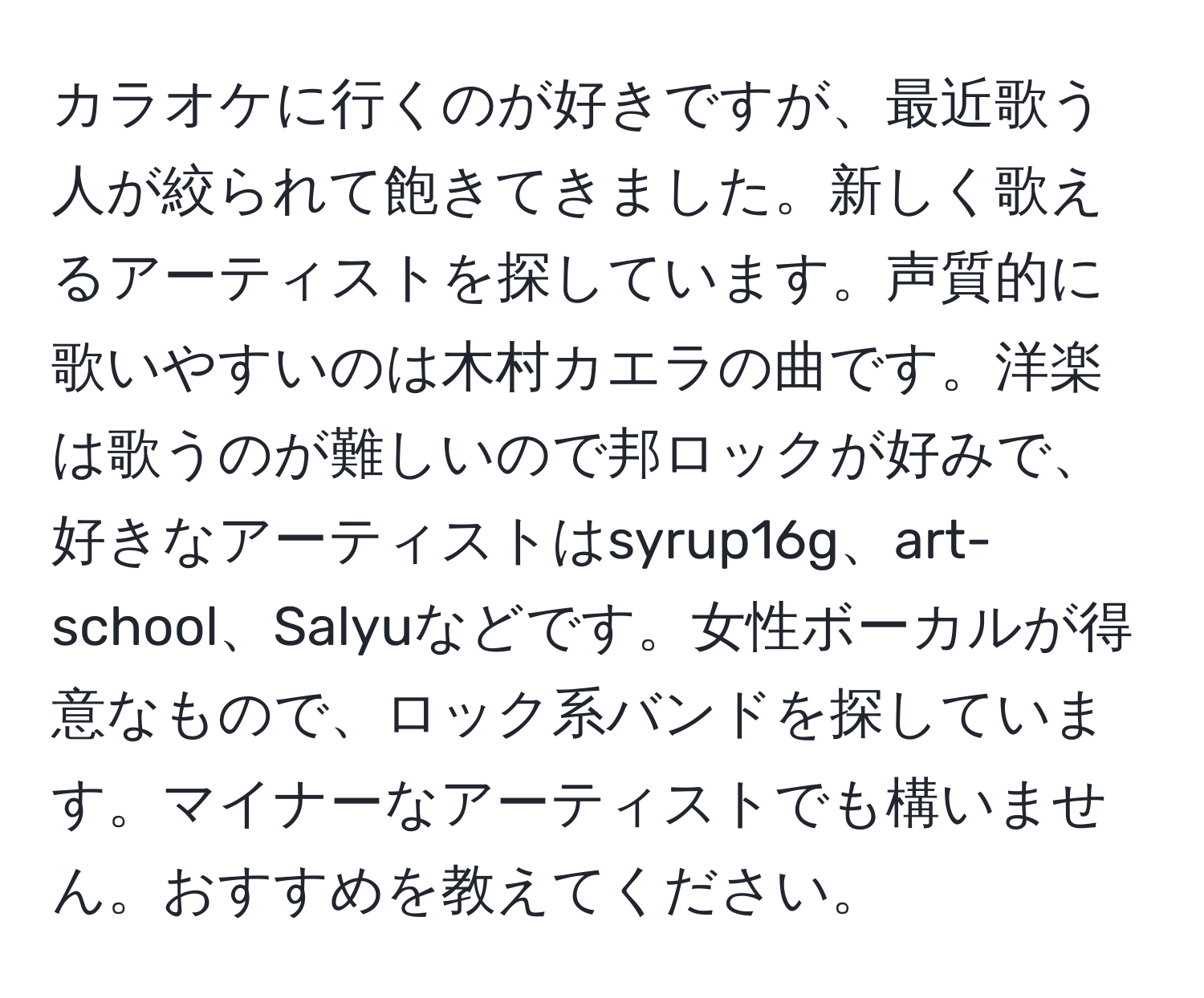 カラオケに行くのが好きですが、最近歌う人が絞られて飽きてきました。新しく歌えるアーティストを探しています。声質的に歌いやすいのは木村カエラの曲です。洋楽は歌うのが難しいので邦ロックが好みで、好きなアーティストはsyrup16g、art-school、Salyuなどです。女性ボーカルが得意なもので、ロック系バンドを探しています。マイナーなアーティストでも構いません。おすすめを教えてください。