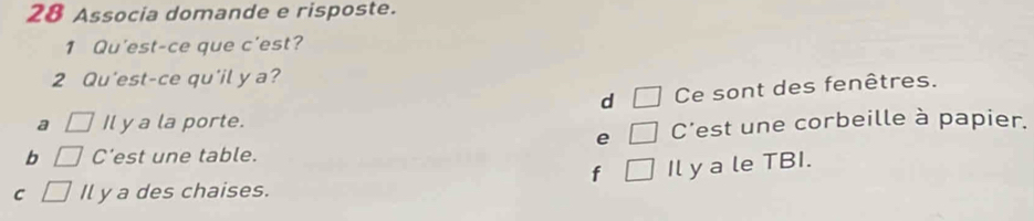 Associa domande e risposte.
1 Qu'est-ce que c'est?
2 Qu'est-ce qu'il y a?
d □ Ce sont des fenêtres.
a □ Il y a la porte.
e □ C'est une corbeille à papier.
b □ C'est une table.
f □ Il y a le TBI.
C □ Il y a des chaises.