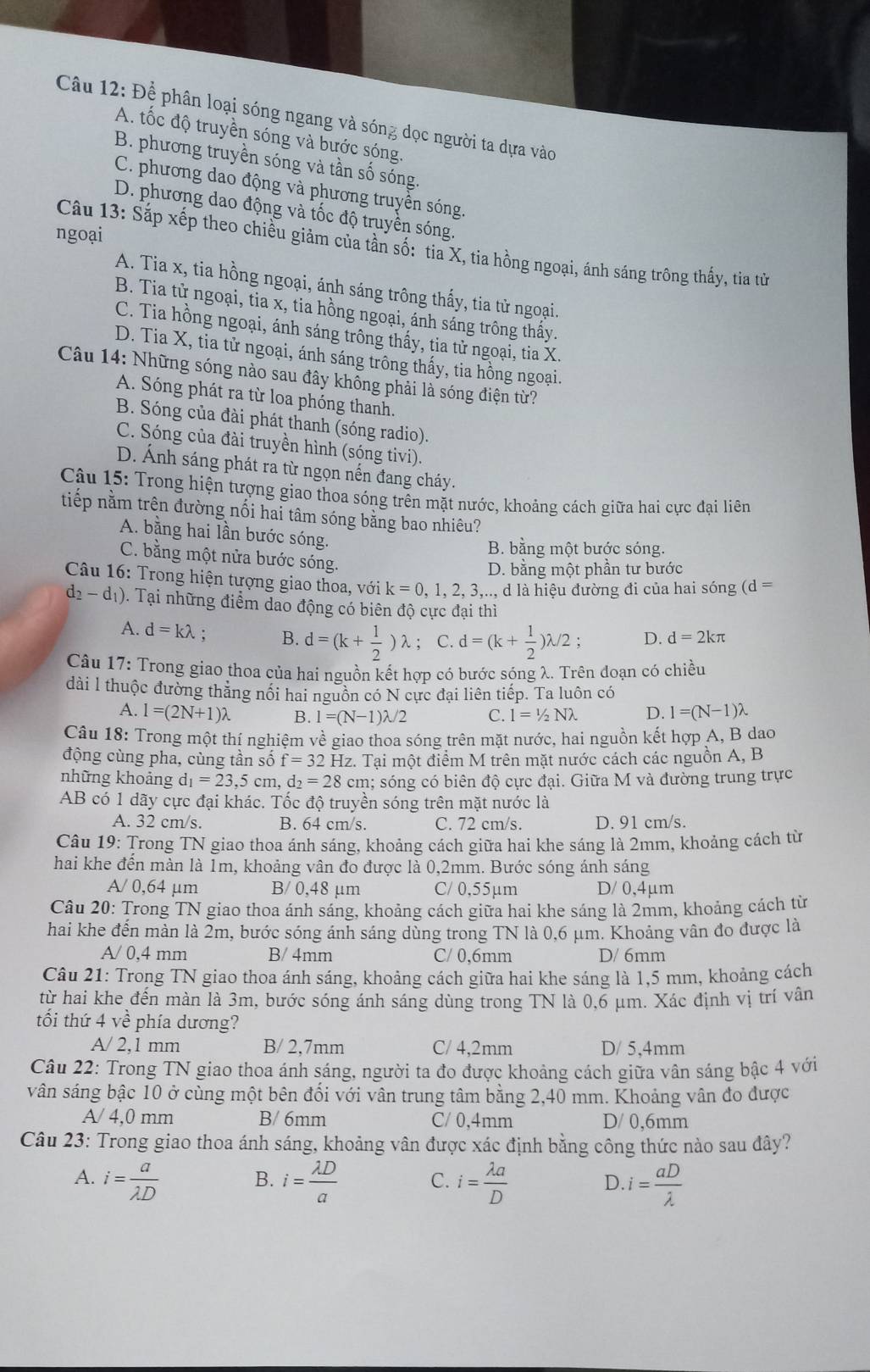 Để phân loại sóng ngang và sóng dọc người ta dựa vào
A. tốc độ truyền sóng và bước sóng.
B. phương truyền sóng và tần số sóng.
C. phương dao động và phương truyền sóng.
D. phương dao động và tốc độ truyền sóng.
ngoại
Câu 13: Sắp xếp theo chiều giảm của tần số: tia X, tia hồng ngoại, ánh sáng trông thấy, tia tử
A. Tia x, tia hồng ngoại, ánh sáng trông thấy, tia tử ngoại.
B. Tia tử ngoại, tia x, tia hồng ngoại, ánh sáng trông thấy.
C. Tia hồng ngoại, ánh sáng trông thấy, tia tử ngoại, tia X.
D. Tia X, tia tử ngoại, ánh sáng trông thấy, tia hồng ngoại.
Câu 14: Những sóng nào sau đây không phải là sóng điện từ?
A. Sóng phát ra từ loa phóng thanh.
B. Sóng của đài phát thanh (sóng radio).
C. Sóng của đài truyền hình (sóng tivi).
D. Ánh sáng phát ra từ ngọn nến đang cháy.
Câu 15: Trong hiện tượng giao thoa sóng trên mặt nước, khoảng cách giữa hai cực đại liên
tiếp nằm trên đường nối hai tâm sóng bằng bao nhiêu?
A. bằng hai lần bước sóng.
B. bằng một bước sóng.
C. bằng một nửa bước sóng.
D. bằng một phần tư bước
Câu 16: Trong hiện tượng giao thoa, với k=0,1,2,3,...., d là hiệu đường đi của hai sóng (d =
d_2-d_1) 0. Tại những điểm dao động có biên độ cực đại thì
A. d=klambda B. d=(k+ 1/2 )lambda; C. d=(k+ 1/2 )lambda /2; D. d=2kπ
Câu 17: Trong giao thoa của hai nguồn kết hợp có bước sóng λ. Trên đoạn có chiều
dài l thuộc đường thăng nổi hai nguồn có N cực đại liên tiếp. Ta luôn có
A. l=(2N+1)lambda B. I=(N-1)lambda /2 C. l=1/2Nlambda D. l=(N-1)lambda
Câu 18: Trong một thí nghiệm về giao thoa sóng trên mặt nước, hai nguồn kết hợp A, B dao
động cùng pha, cùng tần số f=32F Hz. Tại một điểm M trên mặt nước cách các nguồn A, B
những khoảng d_1=23.5c_1 n. d_2=28 cm; sóng có biên độ cực I_2 ại. Giữa M và đường trung trực
AB có 1 dãy cực đại khác. Tốc độ truyền sóng trên mặt nước là
A. 32 cm/s. B. 64 cm/s. C. 72 cm/s. D. 91 cm/s.
Câu 19: Trong TN giao thoa ánh sáng, khoảng cách giữa hai khe sáng là 2mm, khoảng cách từ
hai khe đến màn là 1m, khoảng vân đo được là 0,2mm. Bước sóng ánh sáng
A/ 0,64 μm B/ 0,48 μm C/ 0,55µm D/ 0,4μm
Câu 20: Trong TN giao thoa ánh sáng, khoảng cách giữa hai khe sáng là 2mm, khoảng cách từ
hai khe đến màn là 2m, bước sóng ánh sáng dùng trong TN là 0,6 μm. Khoảng vân đo được là
A/ 0,4 mm B/ 4mm C/ 0,6mm D/ 6mm
Câu 21: Trong TN giao thoa ánh sáng, khoảng cách giữa hai khe sáng là 1,5 mm, khoảng cách
từ hai khe đến màn là 3m, bước sóng ánh sáng dùng trong TN là 0,6 μm. Xác định vị trí vân
tối thứ 4 về phía dương?
A/ 2,1 mm B/ 2,7mm C/ 4,2mm D/ 5,4mm
Câu 22: Trong TN giao thoa ánh sáng, người ta đo được khoảng cách giữa vân sáng bậc 4 với
vân sáng bậc 10 ở cùng một bên đối với vân trung tâm bằng 2,40 mm. Khoảng vân đo được
A/ 4,0 mm B/ 6mm C/ 0,4mm D/ 0,6mm
Câu 23: Trong giao thoa ánh sáng, khoảng vân được xác định bằng công thức nào sau đây?
A. i= a/lambda D  i= lambda D/a  C. i= lambda a/D  D i= aD/lambda  
B.
