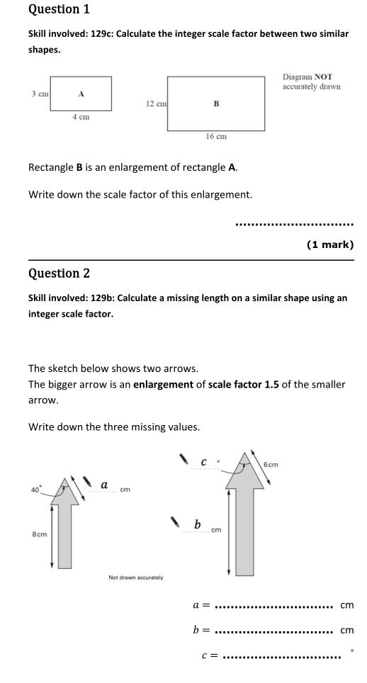 Skill involved: 129c: Calculate the integer scale factor between two similar 
shapes. 
Diagram NOT 
accurately drawn 
Rectangle B is an enlargement of rectangle A. 
Write down the scale factor of this enlargement. 
_ 
(1 mark) 
Question 2 
Skill involved: 129b: Calculate a missing length on a similar shape using an 
integer scale factor. 
The sketch below shows two arrows. 
The bigger arrow is an enlargement of scale factor 1.5 of the smaller 
arrow. 
Write down the three missing values.
40° a cm
8 cm
Not drawn accuratelly
a=
_
cm
b= _
cm
_ c=
。