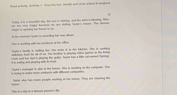 Read activity. Activity 1. Read the text. Identify and circle actions in progress.
Today, it is a beautiful day, the sun is shining, and the wind is blowing. Also,
we are very happy because we are visiting Taylor's house. The famous
singer is opening her house to us.
At the moment Taylor is recording her new album.
She is working with her producer at her office.
Taylor's family is visiting her. Her mom is in the kitchen. She is cooking
delicious food for all of us. Her brother is playing video games in the living
room and her dad is playing the guitar. Taylor has a little cat named Spongy.
It is eating and playing with its food.
Taylor's manager is also in the house. She is working on the computer. She
is trying to make more contracts with different companies
Taylor also has many people working in her house. They are cleaning the
house.
This is a day in a famous person's life.