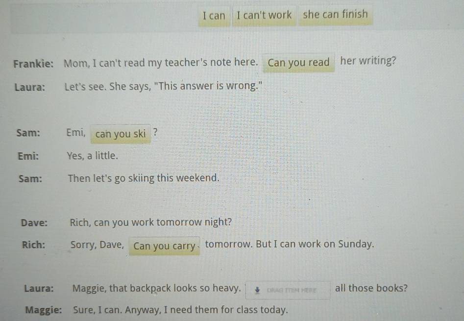 can I can't work she can finish 
Frankie: Mom, I can't read my teacher's note here. Can you read her writing? 
Laura: Let's see. She says, "This answer is wrong." 
Sam: Emi, can you ski ? 
Emi: Yes, a little. 
Sam: Then let's go skiing this weekend. 
Dave: : Rich, can you work tomorrow night? 
Rich: Sorry, Dave, Can you carry、tomorrow. But I can work on Sunday. 
Laura: Maggie, that backpack looks so heavy. DRAG ITEM HERE all those books? 
Maggie: Sure, I can. Anyway, I need them for class today.