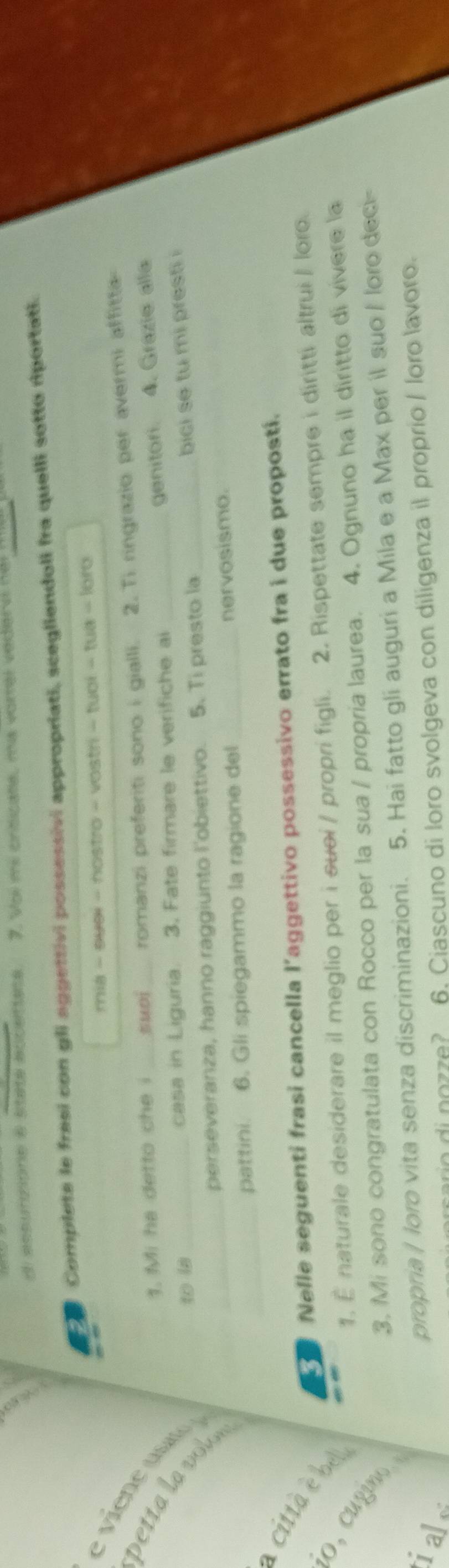 A acpurmione a staté accettate 7. Voi mi criticate, ma vorrel vedervi nei 
Complete le fresi con gli aggettivi possessivi appropriati, scegliendoli fra quelli sotto riportati. 
mia - suel - nostro - vostri - tuol - tua - loro 
viene u 
1. Mi ha detto che i suoi romanzi preferiti sono i gialli. 2. Ti ringrazio per avermi affitta 
genitori. 4. Grazie alla 
petta a vlo 
to la _casa in Liguria. 3. Fate firmare le verifiche ai__ 
perseveranza, hanno raggiunto l'obiettivo. 5. Ti presto la bici se tu mi presti 
_ 
_pattini. 6. Gli spiegammo la ragione del _nervosismo. 
Nelle seguenti frasi cancella l’aggettivo possessivo errato fra i due propostí. 
1. É naturale desiderare il meglio per i suei / propri figli. 2. Rispettate sempre i diritti altrui / loro 
citta be o, cugmo. 
3. Mi sono congratulata con Rocco per la sua / propria laurea. 4. Ognuno ha il diritto di vivere la 
ial 
propria | loro vita senza discriminazioni. 5. Hai fatto gli auguri a Mila e a Max per il suo / loro deci- 
6. Ciascuno di loro svolgeva con diligenza il proprio / loro lavoro.