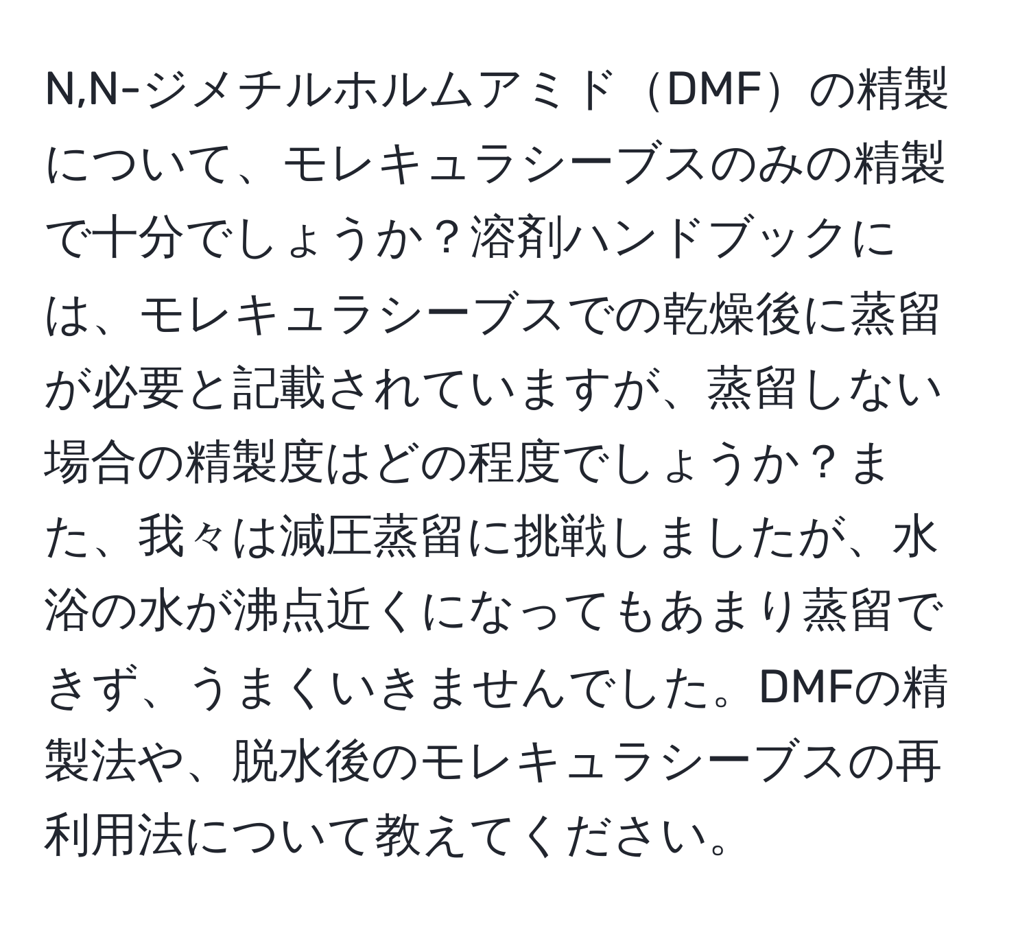 N,N-ジメチルホルムアミドDMFの精製について、モレキュラシーブスのみの精製で十分でしょうか？溶剤ハンドブックには、モレキュラシーブスでの乾燥後に蒸留が必要と記載されていますが、蒸留しない場合の精製度はどの程度でしょうか？また、我々は減圧蒸留に挑戦しましたが、水浴の水が沸点近くになってもあまり蒸留できず、うまくいきませんでした。DMFの精製法や、脱水後のモレキュラシーブスの再利用法について教えてください。