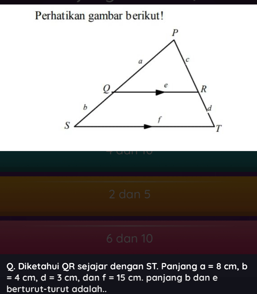 Perhatikan gambar berikut!
2 dan 5
6 dan 10
Q. Diketahui QR sejajar dengan ST. Panjang a=8cm , b
=4cm, d=3cm , dan f=15cm. panjang b dan e
berturut-turut adalah..