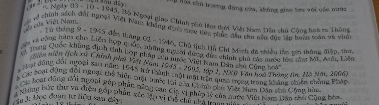 ệ u sau đây: * ' noa chủ trương đóng cửa, không giao lưu với các nước 
« Ngày 03-10-1945. 45, Bộ Ngoại giao Chính phủ lâm thời Việt Nam Dân chủ Cộng hoà ra Thông 
viên của Việt Nam. 
vo về chính sách đối ngoại Việt Nam khẳng định mục tiêu phần đấu cho nền độc lập hoàn toàn và vĩnh 
- Từ tháng 9 - 1945 đến tháng 02-19 946, Chủ tịch Hồ Chí Minh đã nhiều lần gửi thông điệp, thư, 
vớ và công hàm cho Liên hợp quốc, những người đứng đầu chính phủ các nước lớn như Mĩ, Anh, Liên 
Trung Quốc khẳng định tính hợp pháp của nước Việt Nam Dân chủ Cộng hoà'. 
C (Biên niên lịch sử Chính phủ Việt Nam 1945 - 2005, tập 1, NXB Văn hoá Thông tin, Hà Nội, 2006) 
* Hoạt động đối ngoại sau năm 1945 trở thành một mặt trận quan trọng trong kháng chiến chống Pháp. 
Các hoạt động đối ngoại thể hiện một bước lùi của Chính phủ Việt Nam Dân chủ Cộng hòa 
Các hoạt động đối ngoại góp phần nâng cao địa vị pháp lý của nước Việt Nam Dân chủ Cộng hòa. 
Những bức thư và điện góp phần xác lập vị thế chủ nhà trong 
Mu 3: Đọc đoạn tư liệu sau đây: