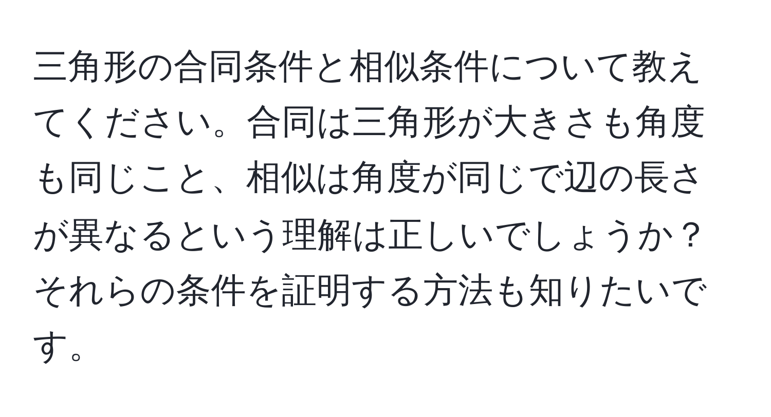 三角形の合同条件と相似条件について教えてください。合同は三角形が大きさも角度も同じこと、相似は角度が同じで辺の長さが異なるという理解は正しいでしょうか？それらの条件を証明する方法も知りたいです。