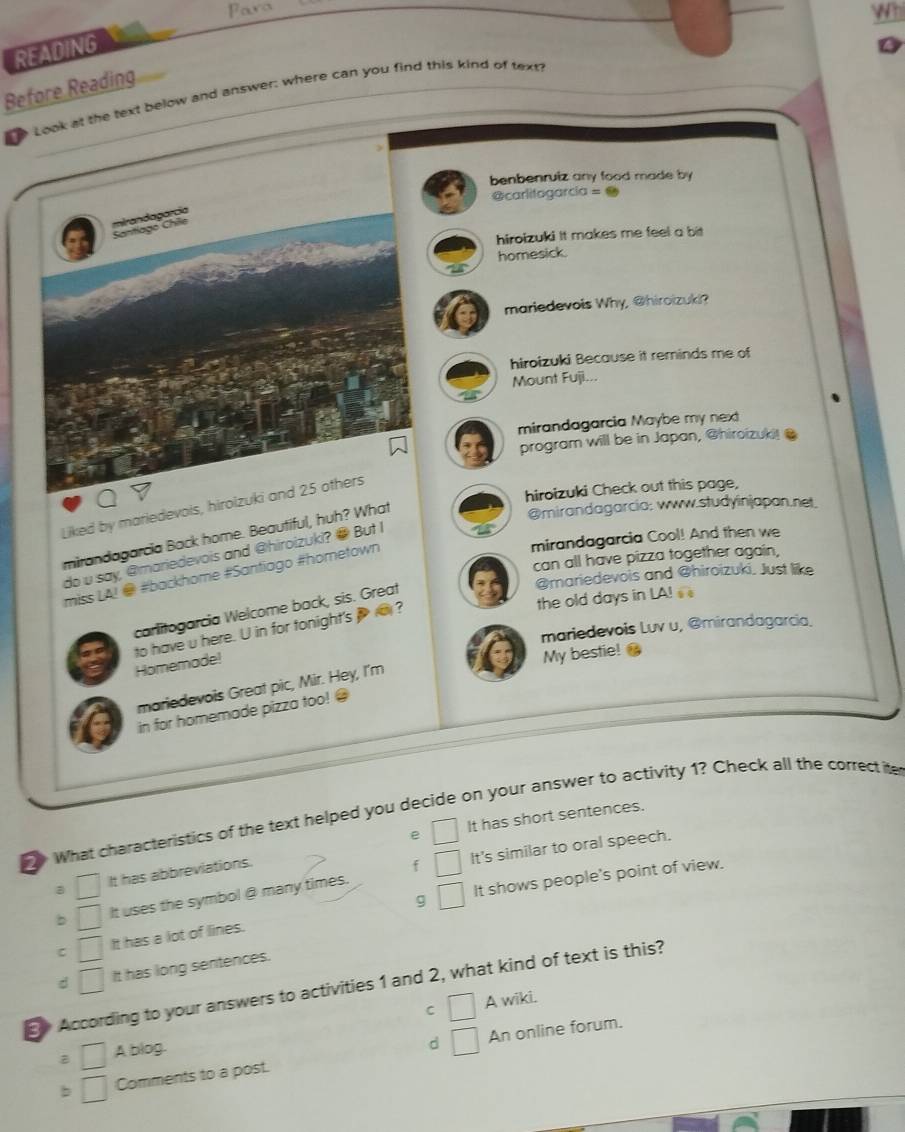 Para
Whi
READING
Before Reading
Look at the text below and answer: where can you find this kind of text
benbenruiz any food made by 
@carlitogarcia = ●
mirandaparcia
Chntiago Chile
hiroizuki It makes me feel a bit
homesick.
mariedevois Why, @hiroizuki?
hiroizuki Because it reminds me of
Mount Fuji...
mirandagarcia Maybe my next
program will be in Japan, @hiroizuki!@
hiroizuki Check out this page,
Liked by mariedevois, hirolzuki and 25 others
mirandagarcia Back home. Beautiful, huh? What
@mirandagarcia: www.studyinjapan.net
mirandagarcia Cool! And then we
do u say, @mariedevois and @hiroizuki? @ But I
can all have pizza together again,
miss LA! @ #backhome #Santiago #hometown
@mariedevois and @hiroizuki, Just like
the old days in LA! 
carlitogarcia Welcome back, sis. Great
mariedevois Luv u, @mirandagarcia.
Homemade! to have u here. U in for tonight's ?
My bestie!
mariedevois Great pic, Mir. Hey, I'm
in for homemade pizza too! @
What characteristics of the text helped you decide on your answer to activity 1? Check all the correctite
e It has short sentences.
It's similar to oral speech.
a It has abbreviations.
g It shows people's point of view.
b It uses the symbol @ many times.
C It has a lot of lines.
d It has long sentences.
According to your answers to activities 1 and 2, what kind of text is this?
C A wiki.
d An online forum.
B A blog.
b Comments to a post.