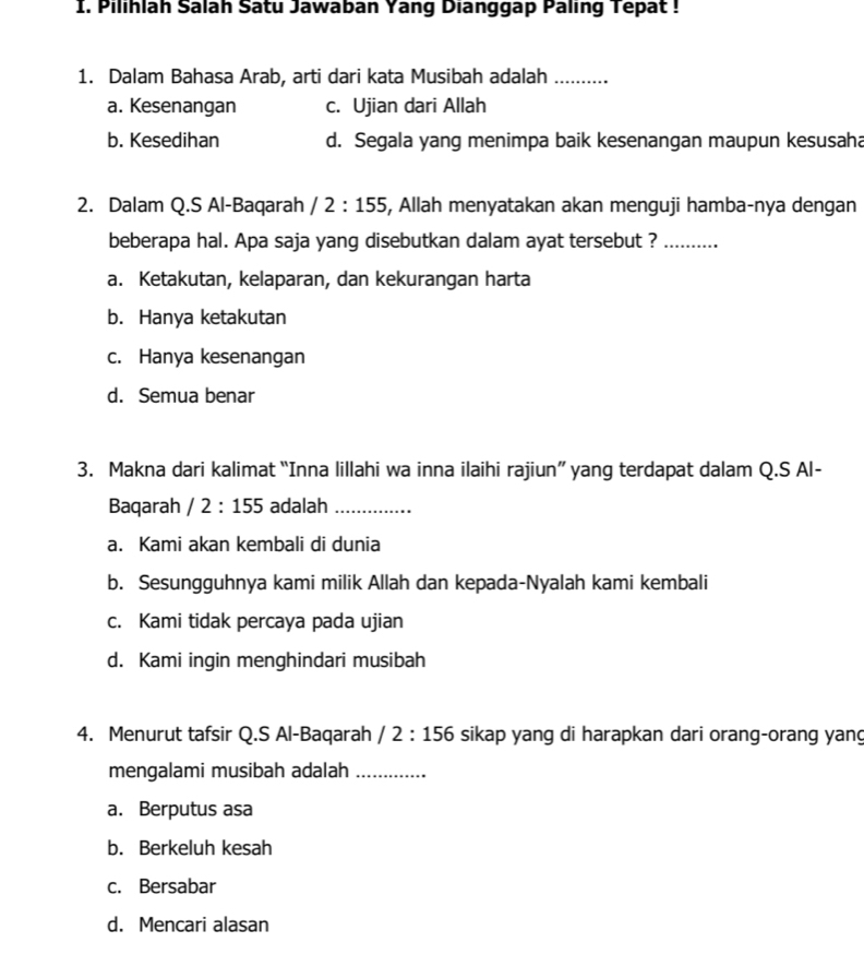 Pilihlah Salah Satu Jawaban Yang Dianggap Paling Tepat !
1. Dalam Bahasa Arab, arti dari kata Musibah adalah_
a. Kesenangan c. Ujian dari Allah
b. Kesedihan d. Segala yang menimpa baik kesenangan maupun kesusaha
2. Dalam Q.S Al-Baqarah /2:155 , Allah menyatakan akan menguji hamba-nya dengan
beberapa hal. Apa saja yang disebutkan dalam ayat tersebut ?_
a. Ketakutan, kelaparan, dan kekurangan harta
b. Hanya ketakutan
c. Hanya kesenangan
d. Semua benar
3. Makna dari kalimat “Inna lillahi wa inna ilaihi rajiun” yang terdapat dalam Q.S Al-
Baqarah /2:155 adalah_
a. Kami akan kembali di dunia
b. Sesungguhnya kami milik Allah dan kepada-Nyalah kami kembali
c. Kami tidak percaya pada ujian
d. Kami ingin menghindari musibah
4. Menurut tafsir Q.S Al-Baqarah /2:156 sikap yang di harapkan dari orang-orang yang
mengalami musibah adalah_
a. Berputus asa
b. Berkeluh kesah
c. Bersabar
d. Mencari alasan