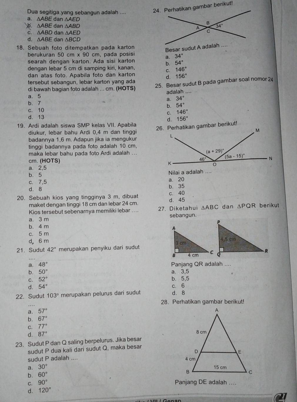 Dua segitiga yang sebangun adalah .... 24. Perhatikan gambar berikut!
a. △ ABE dan △ AED
b. △ ABE dan △ ABD
C. △ ABD dan △ AED
d. △ ABE dan △ BCD
18. Sebuah foto ditempatkan pada karton
Besar sudut A adalah ....
berukuran 50cm* 90 cm , pada posisi a. 34°
searah dengan karton. Ada sisi karton
b. 54°
dengan lebar 5 cm di samping kiri, kanan,
C. 146°
dan atas foto. Apabila foto dan karton
d. 156°
tersebut sebangun, lebar karton yang ada
di bawah bagian foto adalah ... cm. (HOTS)
25. Besar sudut B pada gambar soal nomor 24
a. 5 adalah ....
a. 34°
b. 7
b. 54°
c. 10
C. 146°
d. 13
d. 156°
19. Ardi adalah siswa SMP kelas VII. Apabila
26. Perhatikan gambar berikut!
diukur, lebar bahu Ardi 0,4 m dan tinggi
badannya 1,6 m. Adapun jika ia mengukur
tinggi badannya pada foto adalah 10 cm,
maka lebar bahu pada foto Ardi adalah ...
cm. (HOTS)
a. 2,5
b. 5 Nilai a adalah ....
c. 7,5 a. 20
d. 8 b. 35
20. Sebuah kios yang tingginya 3 m, dibuat d. 45 c. 40
maket dengan tinggi 18 cm dan lebar 24 cm.
Kios tersebut sebenarnya memiliki lebar .. 27. Diketahui △ ABC dan △ PQR berikut
a. 3 m sebangun.
b. 4 m
c. 5 m
d 6 m 
21. Sudut 42° merupakan penyiku dari sudut
a. 48° Panjang QR adalah ....
b. 50° a. 3,5
C. 52° b. 5,5
d. 54° c. 6
22. Sudut 103° merupakan pelurus dari sudut d. 8
28. Perhatikan gambar berikut!
a. 57°
b. 67°
C. 77°
d. 87°
23. Sudut P dan Q saling berpelurus. Jika besar
sudut P dua kali dari sudut Q, maka besar
sudut P adalah ....
a. 30°
b. 60°
C. 90° Panjang DE adalah ....
d. 120°