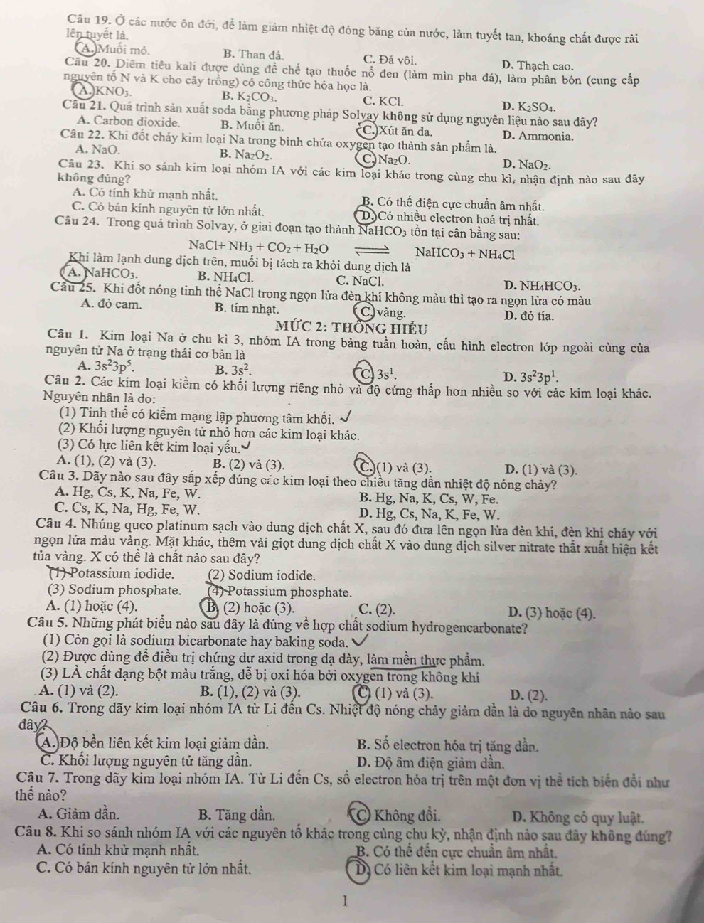 Ở các nước ôn đới, để làm giảm nhiệt độ đóng băng của nước, làm tuyết tan, khoáng chất được rải
lên tuyết là,
(A.)Muối mỏ B. Than đá. C. Đá vôi. D. Thạch cao.
Câu 20. Diểm tiêu kali được dùng đề chế tạo thuốc nổ đen (làm mìn pha đá), làm phân bón (cung cấp
nguyên tố N và K cho cây trồng) có công thức hóa học là.
B. K_2CO_3.
a KNO_3. C. KCl. D. K_2SO_4.
Cầu 21. Quá trình sản xuất soda bằng phương pháp Solvay không sử dụng nguyên liệu nào sau đây?
A. Carbon dioxide. B. Muối ăn. C.)Xút ăn da. D. Ammonia.
Cầu 22. Khi đốt chảy kim loại Na trong bình chứa oxygen tạo thành sản phẩm là.
A. NaO. B. Na₂O₂. C. Na₂O. D. NaO_2.
Câu 23. Khi so sánh kim loại nhóm IA với các kim loại khác trong cùng chu kì, nhận định nào sau đây
không đúng?
A. Có tính khử mạnh nhất. B. Có thế điện cực chuẩn âm nhất.
C. Có bán kính nguyên tử lớn nhất. D)Có nhiều electron hoá trị nhất.
Câu 24. Trong quá trình Solvay, ở giai đoạn tạo thành Nal HCO_3; tồn tại cân bằng sau:
NaCl+NH_3+CO_2+H_2O Nal HCO_3+NH_4Cl
Khi làm lạnh dung dịch trên, muối bị tách ra khỏi dung dịch là
A. N HCO_3. B. NH₄Cl. C. NaCl NH_4HCO_3.
D.
Cầu 25. Khi đốt nóng tinh thể NaCl trong ngọn lửa đèn khí không màu thì tạo ra ngọn lửa có màu
A. đỏ cam. B. tím nhạt. C) vàng.
D. đỏ tía.
Mvector UC2 2: thông hiếu
Câu 1. Kim loại Na ở chu kì 3, nhóm IA trong bảng tuần hoàn, cấu hình electron lớp ngoài cùng của
nguyên tử Na ở trạng thái cơ bản là
A. 3s^23p^5. B. 3s^2. c 3s^1. D. 3s^23p^1.
Câu 2. Các kim loại kiềm có khối lượng riêng nhỏ và độ cứng thấp hơn nhiều so với các kim loại khác.
Nguyên nhân là do:
(1) Tinh thể có kiểm mạng lập phương tâm khối.
(2) Khối lượng nguyên tử nhỏ hơn các kim loại khác.
(3) Có lực liên kết kim loại yếu. a
A. (1), (2) và (3). B. (2) và (3). C.)(1) và (3). D. (1) và (3).
Câu 3. Dãy nào sau đây sắp xếp đúng các kim loại theo chiều tăng dần nhiệt độ nóng chảy?
A. Hg, Cs, K, Na, Fe, W. B. Hg, Na, K, Cs, W, Fe.
C. Cs, K, Na, Hg, Fe, W. D. Hg, Cs, Na, K, Fe, W.
Câu 4. Nhúng queo platinum sạch vào dung dịch chất X, sau đó đưa lên ngọn lửa đèn khí, đèn khí cháy với
ngọn lửa màu vàng. Mặt khác, thêm vài giọt dung dịch chất X vào dung dịch silver nitrate thất xuất hiện kết
tủa vàng. X có thể là chất nào sau đây?
(1) Potassium iodide. (2) Sodium iodide.
(3) Sodium phosphate. (4) Potassium phosphate.
A. (1) hoặc (4). B (2) hoặc (3). C. (2). D. (3) hoặc (4).
Câu 5. Những phát biểu nào sau đây là đúng về hợp chất sodium hydrogencarbonate?
(1) Còn gọi là sodium bicarbonate hay baking soda.
(2) Được dùng đề điều trị chứng dự axid trong dạ dày, làm mền thực phẩm.
(3) LÀ chất dạng bột màu trắng, dễ bị oxi hóa bởi oxygen trong không khí
A. (1) và (2). B. (1), (2) và (3). C) (1) và (3). D. (2).
Câu 6. Trong dãy kim loại nhóm IA từ Li đến Cs. Nhiệt độ nóng chảy giảm dần là do nguyên nhân nào sau
đây?
A. Độ bền liên kết kim loại giảm dần. B. Số electron hóa trị tăng dần.
C. Khổi lượng nguyên tử tăng dần. D. Độ âm điện giảm dần.
Câu 7. Trong dãy kim loại nhóm IA. Từ Li đến Cs, số electron hóa trị trên một đơn vị thể tịch biển đổi như
thế nào?
A. Giảm dần. B. Tăng dần. C Không đổi. D. Không có quy luật.
Câu 8. Khi so sánh nhóm IA với các nguyên tố khác trong cùng chu kỳ, nhận định nào sau đây không đúng?
A. Có tính khử mạnh nhất. B. Có thể đến cực chuẩn âm nhất.
C. Có bán kính nguyên tử lớn nhất. Dó Có liên kết kim loại mạnh nhất.
1