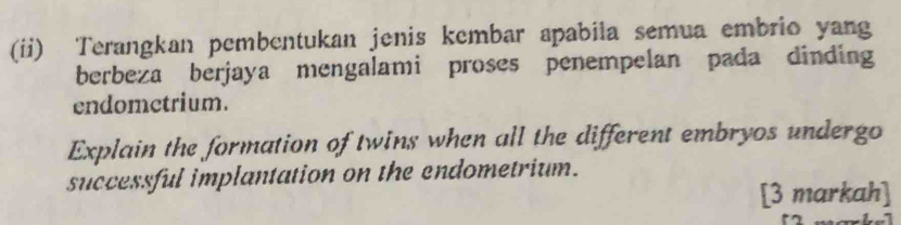 (ii) Terangkan pembentukan jenis kembar apabila semua embrio yang 
berbeza berjaya mengalami proses penempelan pada dinding 
endometrium. 
Explain the formation of twins when all the different embryos undergo 
successful implantation on the endometrium. 
[3 markah]