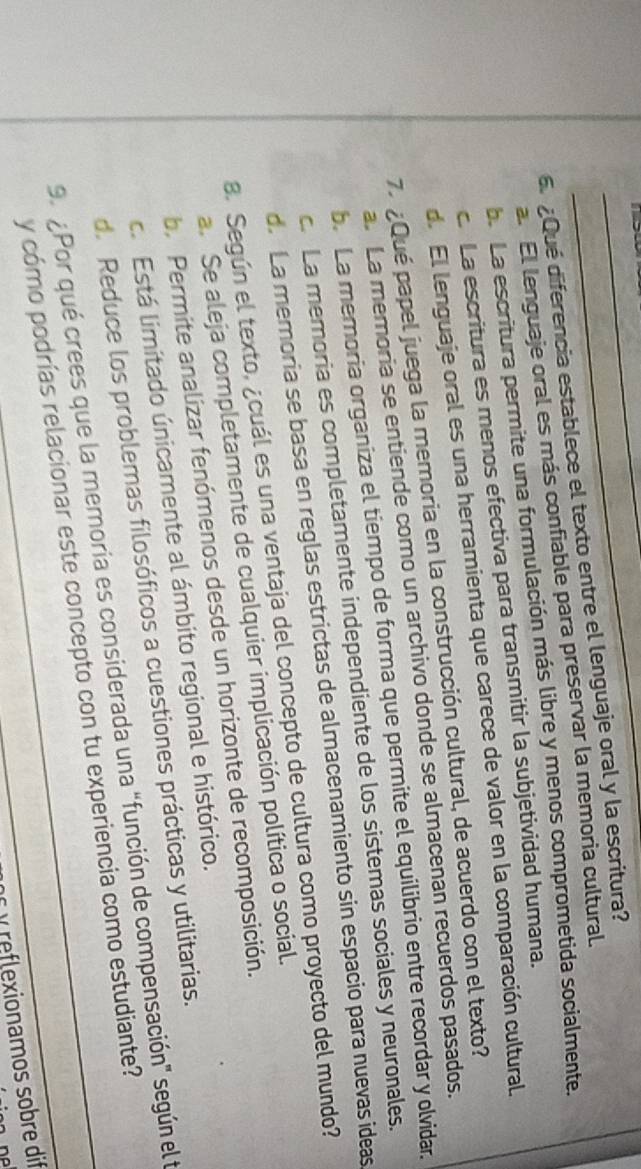 >
__
6.¿Qué diferencia establece el texto entre el lenguaje oral y la escritura?
a. El lenguaje oral es más confiable para preservar la memoria cultural.
b. La escritura permite una formulación más libre y menos comprometida socialmente.
c. La escritura es menos efectiva para transmitir la subjetividad humana.
d. El lenguaje oral es una herramienta que carece de valor en la comparación cultural.
7 ¿Qué papel juega la memoria en la construcción cultural, de acuerdo con el texto?
a. La memoria se entiende como un archivo donde se almacenan recuerdos pasados.
b. La memoria organiza el tiempo de forma que permite el equilibrio entre recordar y olvidar.
c. La memoria es completamente independiente de los sistemas sociales y neuronales.
d. La memoria se basa en reglas estrictas de almacenamiento sin espacio para nuevas ideas
8. Según el texto, ¿cuál es una ventaja del concepto de cultura como proyecto del mundo?
a. Se aleja completamente de cualquier implicación política o social.
b. Permite analizar fenómenos desde un horizonte de recomposición.
c. Está limitado únicamente al ámbito regional e histórico.
d. Reduce los problemas filosóficos a cuestiones prácticas y utilitarias.
99 Por qué crees que la memoria es considerada una "función de compensación" según el le
y cómo podrías relacionar este concepto con tu experiencia como estudiante?
y reflexionamos sobre dif