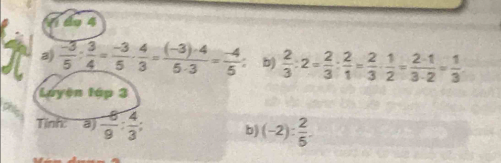 14 4 
a)  (-3)/5 : 3/4 = (-3)/5 ·  4/3 = ((-3)· 4)/5· 3 = (-4)/5 ; b)  2/3 :2= 2/3 : 2/1 = 2/3 ·  1/2 = 2· 1/3· 2 = 1/3 
Luyện tập 3 
Tính: a)  (-6)/9 : 4/3 ; b) (-2): 2/5 .