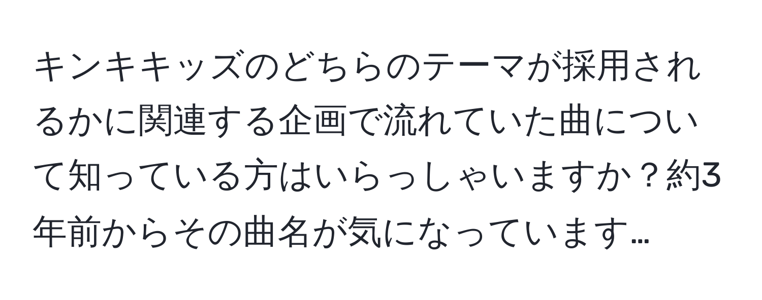 キンキキッズのどちらのテーマが採用されるかに関連する企画で流れていた曲について知っている方はいらっしゃいますか？約3年前からその曲名が気になっています…