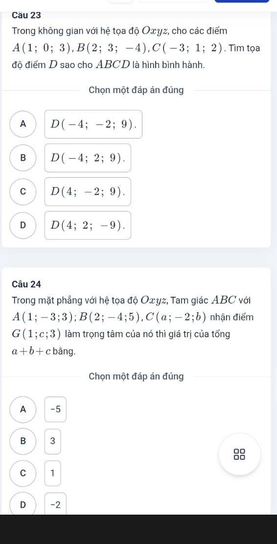 Cäu 23
Trong không gian với hệ tọa độ Oxyz, cho các điểm
A(1;0;3), B(2;3;-4), C(-3;1;2). Tìm tọa
độ điểm D sao cho ABCD là hình bình hành.
Chọn một đáp án đúng
A D(-4;-2;9).
B D(-4;2;9).
C D(4;-2;9).
D D(4;2;-9). 
Câu 24
Trong mặt phẳng với hệ tọa độ Oxyz, Tam giác ABC với
A(1;-3;3); B(2;-4;5), C(a;-2;b) nhận điểm
G(1;c;3) làm trọng tâm của nó thì giá trị của tổng
a+b+c bằng.
Chọn một đáp án đúng
A -5
B 3
no
C 1
D -2