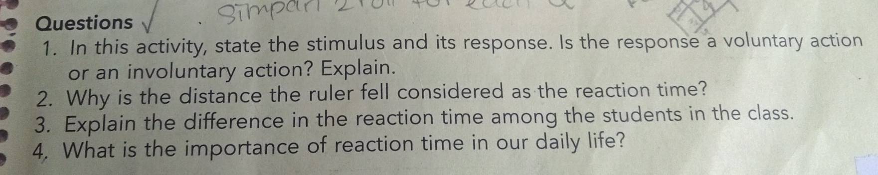 In this activity, state the stimulus and its response. Is the response a voluntary action 
or an involuntary action? Explain. 
2. Why is the distance the ruler fell considered as the reaction time? 
3. Explain the difference in the reaction time among the students in the class. 
4. What is the importance of reaction time in our daily life?