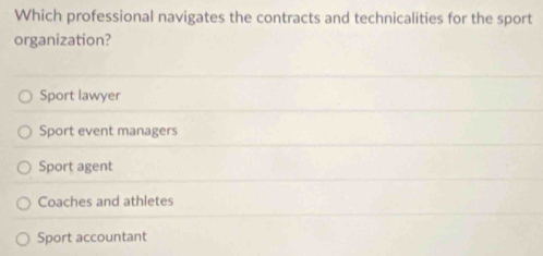 Which professional navigates the contracts and technicalities for the sport
organization?
Sport lawyer
Sport event managers
Sport agent
Coaches and athletes
Sport accountant