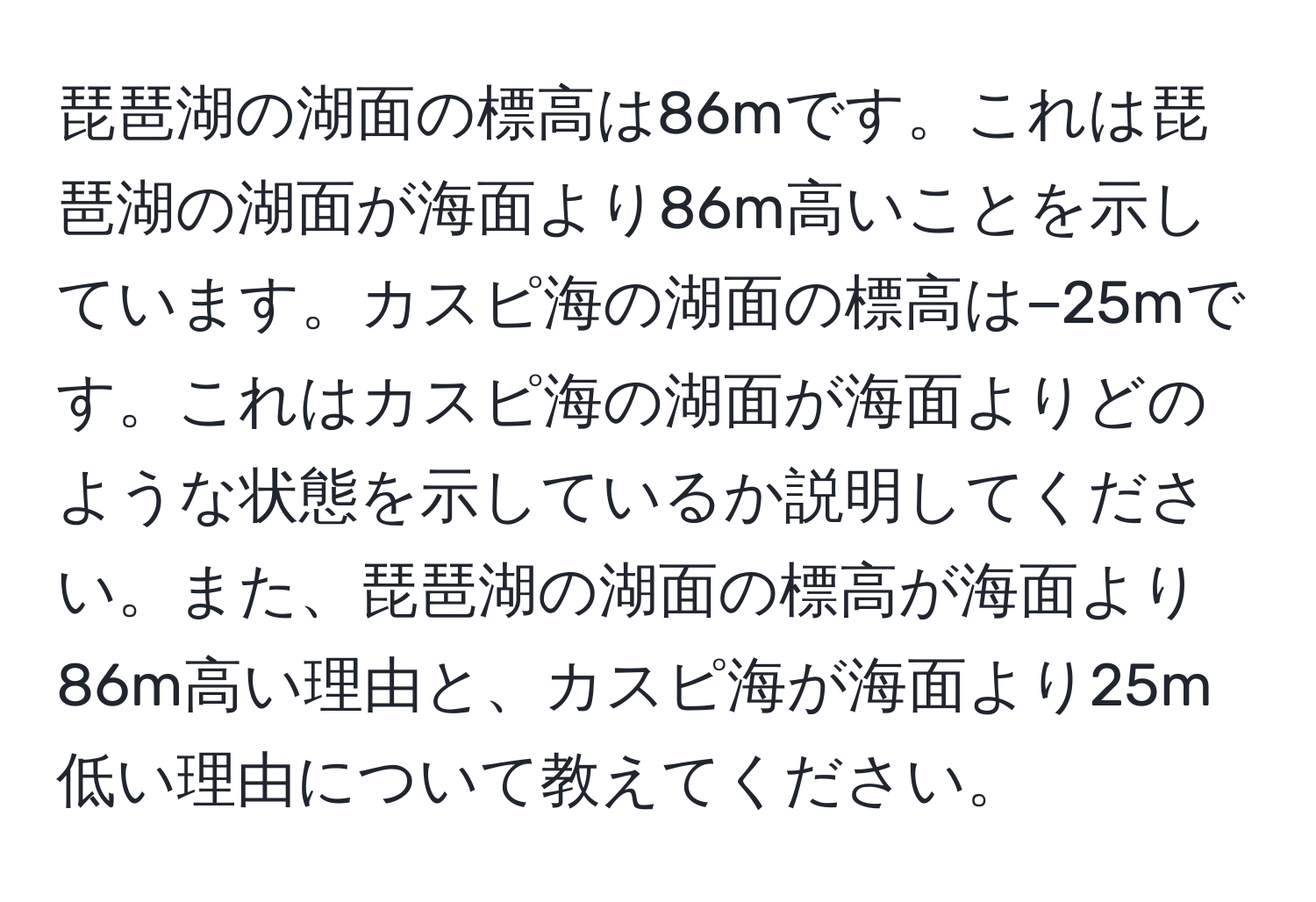 琵琶湖の湖面の標高は86mです。これは琵琶湖の湖面が海面より86m高いことを示しています。カスピ海の湖面の標高は−25mです。これはカスピ海の湖面が海面よりどのような状態を示しているか説明してください。また、琵琶湖の湖面の標高が海面より86m高い理由と、カスピ海が海面より25m低い理由について教えてください。