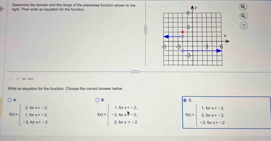 Determine the domain and the range of the piecewise function shown to thea
right. Then write an equation for the function.
Q
B
(-omega ,omega )
Write an equation for the function. Choose the correct answer below.
A.
B.
C.
f(x)=beginarrayl 2,forx -2endarray.
f(x)=beginarrayl 1,forx 3-2, 2,forx>-2endarray.
f(x)=beginarrayl 1,forx -2endarray.