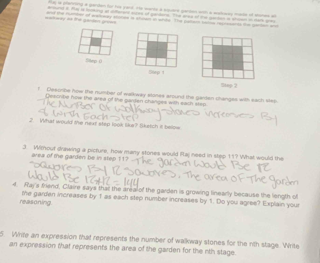 Raj is planning a garden for his yard. He wants a square garden with a wallkway made of stones all 
around it. Raj is looking at different sizes of gardens. The area of the garden is shown in dark grey 
and the number of walkway stones is shown in white. The pattern below represents the garden and 
walkway as the garden grows 
Step 0
Step 1
Step 2
1. Describe how the number of walkway stones around the garden changes with each step. 
Describe how the area of the garden changes with each step. 
2. What would the next step look like? Sketch it below. 
3. Without drawing a picture, how many stones would Raj need in step 11? What would the 
area of the garden be in step 11? 
4. Raj's friend, Claire says that the area of the garden is growing linearly because the length of 
the garden increases by 1 as each step number increases by 1. Do you agree? Explain your 
reasoning. 
5. Write an expression that represents the number of walkway stones for the nth stage. Write 
an expression that represents the area of the garden for the nth stage.