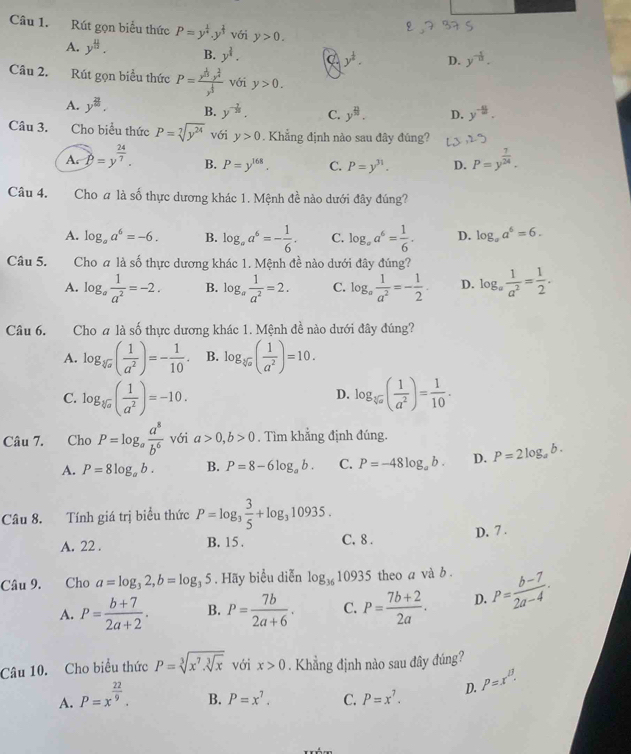 Rút gọn biểu thức P=y^(frac 1)4.y^(frac 1)3 với y>0.
A. y^8. B. y^(frac 3)4.
y^(frac 1)2· D. y^(-frac 1)n.
Câu 2. Rút gọn biểu thức P=frac x^(frac 1)3y^(frac 2)4y^(frac 1)3 với y>0.
A. y^8. B. y^(-frac 7)16. C. y^9. D. y^(-frac 41)m.
Câu 3. Cho biểu thức P=sqrt[7](y^(24)) với y>0. Khẳng định nào sau đây đúng?
A P=y^(frac 24)7. B. P=y^(168). C. P=y^(31). D. P=y^(frac 7)24.
Câu 4. Cho # là số thực dương khác 1. Mệnh đề nào dưới đây đúng?
A. log _aa^6=-6. B. log _aa^6=- 1/6 . C. log _aa^6= 1/6 . D. log _aa^6=6.
Câu 5. Cho a là số thực dương khác 1. Mệnh đề nào dưới đây đúng?
A. log _a 1/a^2 =-2. B. log _a 1/a^2 =2. C. log _a 1/a^2 =- 1/2 . D. log _a 1/a^2 = 1/2 .
Câu 6. Cho a là số thực dương khác 1. Mệnh đề nào dưới đây đúng?
A. log _sqrt[3](a)( 1/a^2 )=- 1/10 . B. log _sqrt[3](a)( 1/a^2 )=10.
C. log _sqrt[3](a)( 1/a^2 )=-10. log _sqrt[3](a)( 1/a^2 )= 1/10 ·
D.
Câu 7. Cho P=log _a a^8/b^6  với a>0,b>0. Tìm khẳng định đúng.
A. P=8log _ab. B. P=8-6log _ab. C. P=-48log _ab. D. P=2log _ab.
Câu 8. Tính giá trị biểu thức P=log _3 3/5 +log _310935.
D. 7 .
A. 22 . B. 15 . C. 8 .
Câu 9. €Cho a=log _32,b=log _35. Hãy biểu diễn log _3610935 theo a và b .
A. P= (b+7)/2a+2 . B. P= 7b/2a+6 . C. P= (7b+2)/2a . D. P= (b-7)/2a-4 .
Câu 10. Cho biểu thức P=sqrt[3](x^7.sqrt [3]x) với x>0. Khẳng định nào sau đây đúng?
A. P=x^(frac 22)9.
B. P=x^7. C. P=x^7. D. P=x^B.