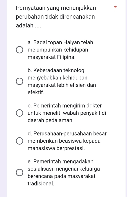 Pernyataan yang menunjukkan *
perubahan tidak direncanakan
adalah ....
a. Badai topan Haiyan telah
melumpuhkan kehidupan
masyarakat Filipina.
b. Keberadaan teknologi
menyebabkan kehidupan
masyarakat lebih efisien dan
efektif.
c. Pemerintah mengirim dokter
untuk meneliti wabah penyakit di
daerah pedalaman.
d. Perusahaan-perusahaan besar
memberikan beasiswa kepada
mahasiswa berprestasi.
e. Pemerintah mengadakan
sosialisasi mengenai keluarga
berencana pada masyarakat
tradisional.