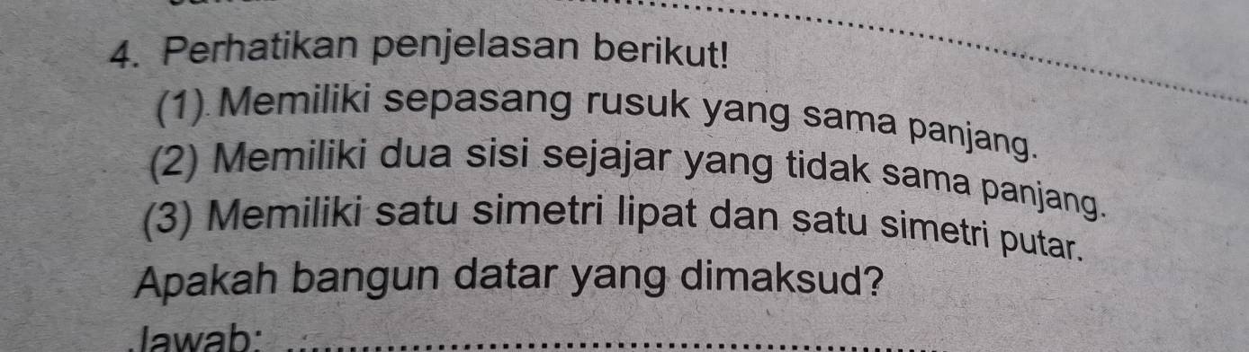 Perhatikan penjelasan berikut! 
_ 
_ 
_ 
(1) Memiliki sepasang rusuk yang sama panjang. 
(2) Memiliki dua sisi sejajar yang tidak sama panjang. 
(3) Memiliki satu simetri lipat dan satu simetri putar. 
Apakah bangun datar yang dimaksud? 
Jawab:_