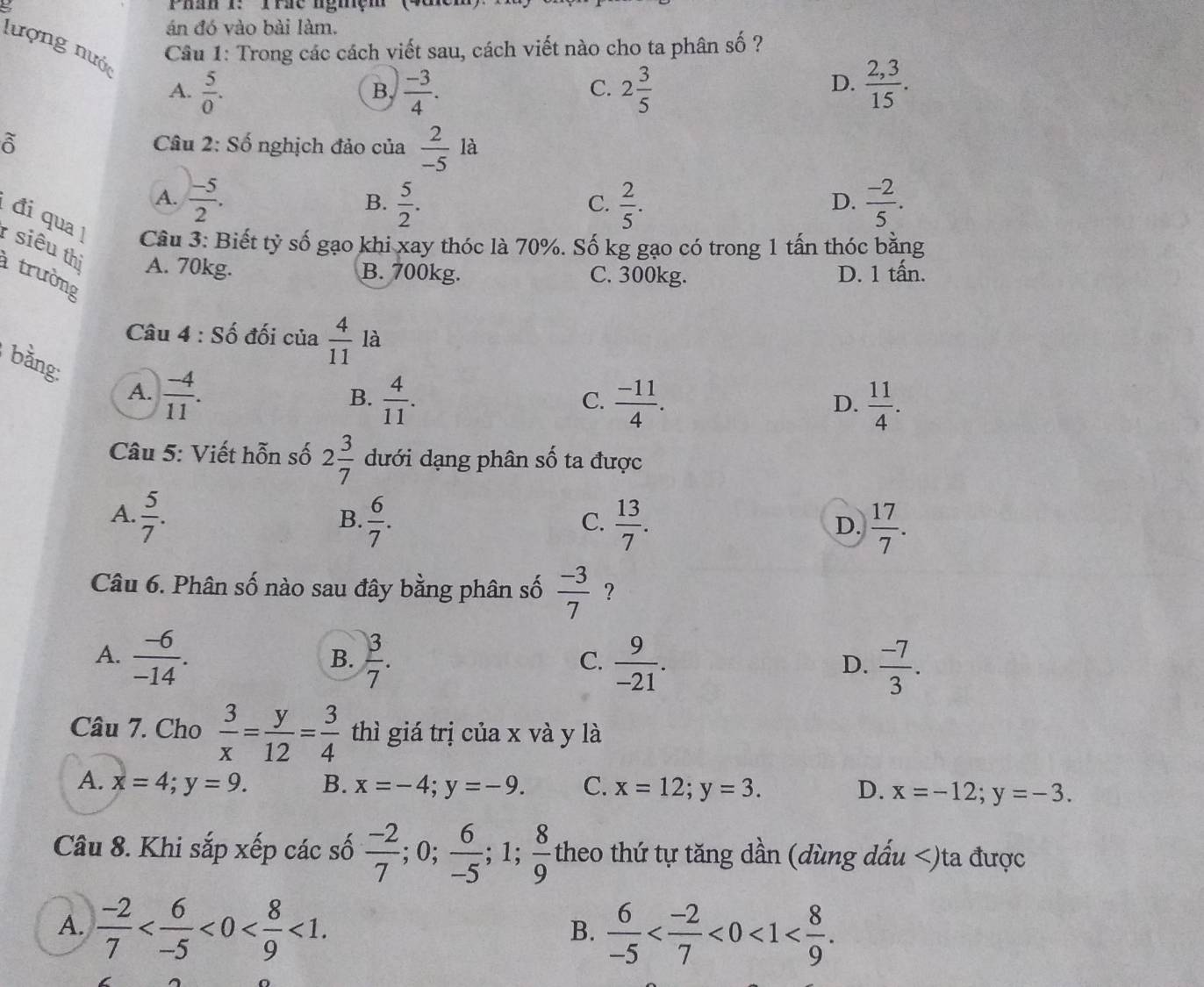 Phần : Trsc nghệm (48n
án đó vào bài làm.
Câu 1: Trong các cách viết sau, cách viết nào cho ta phân số ?
lượng nước  5/0 .
A.
B.  (-3)/4 . 2 3/5   (2,3)/15 .
C.
D.
beginarrayr sim  oendarray Câu 2: Số nghịch đảo của  2/-5 la
A.  (-5)/2 .  5/2 .  2/5 .  (-2)/5 .
B.
C.
D.
đi qua !  siêu thì A. 70kg.
Câu 3: Biết tỷ số gạo khi xay thóc là 70%. Số kg gạo có trong 1 tấn thóc bằng
B. 700kg. C. 300kg. D. 1 tấn.
trường
Câu 4 : Số đối của  4/11  là
bằng: A.  (-4)/11 .
B.  4/11 .  (-11)/4 .  11/4 .
C.
D.
* Câu 5: Viết hỗn số 2 3/7  dưới dạng phân số ta được
A.  5/7 .  6/7 .
B.
C.  13/7 .  17/7 .
D.
Câu 6. Phân số nào sau đây bằng phân số  (-3)/7  ?
A.  (-6)/-14 .  3/7 .  9/-21 .  (-7)/3 .
B.
C.
D.
Câu 7. Cho  3/x = y/12 = 3/4  thì giá trị của x và y là
A. x=4;y=9. B. x=-4;y=-9. C. x=12;y=3. D. x=-12;y=-3.
Câu 8. Khi sắp xếp các số  (-2)/7 ;0; 6/-5 ;1; 8/9  theo thứ tự tăng dần (dùng dấu
A.  (-2)/7  <0< 8/9 <1.  6/-5  <0<1
B.