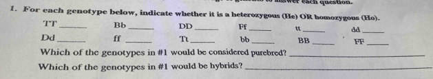 For each genotype below, indicate whether it is a heterozygous (He) OR homozygous (Ho). 
TT _Bb_ DD _Ff_ tt _dd_ 
Dd_ ff _Tt_ bb _BB _FF_ 
Which of the genotypes in #1 would be considered purebred?_ 
Which of the genotypes in #1 would be hybrids?_