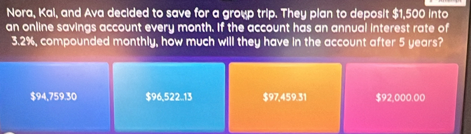 Nora, Kai, and Ava decided to save for a group trip. They plan to deposit $1,500 into
an online savings account every month. If the account has an annual interest rate of
3.2%, compounded monthly, how much will they have in the account after 5 years?
$94,759.30 $96,522..13 $97,459.31 $92,000.00