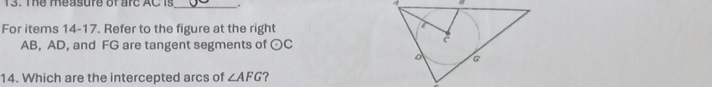 The measure of arc AC is_ . 
For items 14-17. Refer to the figure at the right
AB, AD, and FG are tangent segments of odot C
14. Which are the intercepted arcs of ∠ AFG ?
