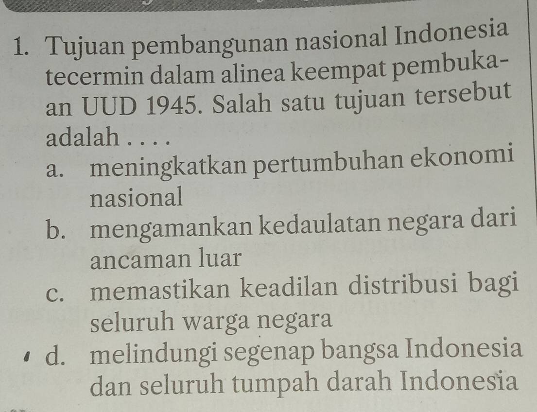 Tujuan pembangunan nasional Indonesia
tecermin dalam alinea keempat pembuka-
an UUD 1945. Salah satu tujuan tersebut
adalah . . . .
a. meningkatkan pertumbuhan ekonomi
nasional
b. mengamankan kedaulatan negara dari
ancaman luar
c. memastikan keadilan distribusi bagi
seluruh warga negara
d. melindungi segenap bangsa Indonesia
dan seluruh tumpah darah Indonesia