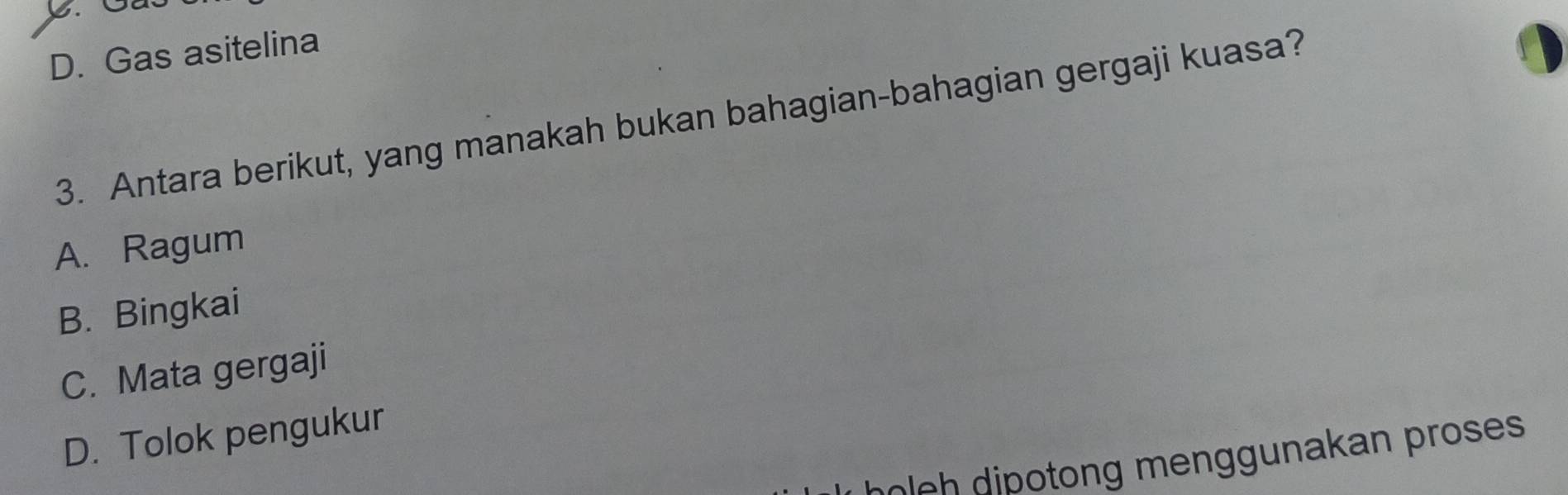 D. Gas asitelina
3. Antara berikut, yang manakah bukan bahagian-bahagian gergaji kuasa?
A. Ragum
B. Bingkai
C. Mata gergaji
D. Tolok pengukur
moleh dipotong menggunakan proses .