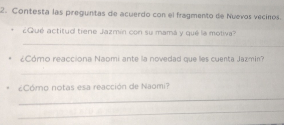 Contesta las preguntas de acuerdo con el fragmento de Nuevos vecinos. 
¿Qué actitud tiene Jazmin con su mamá y qué la motiva? 
_ 
¿Cómo reacciona Naomi ante la novedad que les cuenta Jazmín? 
_ 
¿Cómo notas esa reacción de Naomi? 
_ 
_